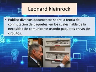 Leonard kleinrock
• Publico diversos documentos sobre la teoría de
conmutación de paquetes, en los cuales habla de la
necesidad de comunicarse usando paquetes en vez de
circuitos.
 