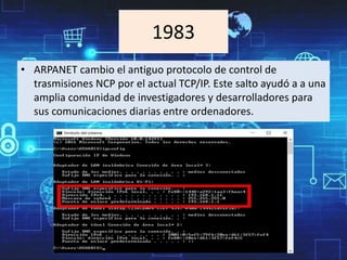 1983
• ARPANET cambio el antiguo protocolo de control de
trasmisiones NCP por el actual TCP/IP. Este salto ayudó a a una
amplia comunidad de investigadores y desarrolladores para
sus comunicaciones diarias entre ordenadores.
 