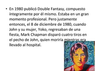 • En 1980 publicó Double Fantasy, compuesto
  íntegramente por él mismo. Estaba en un gran
  momento profesional. Pero justamente
  entonces, el 8 de diciembre de 1980, cuando
  John y su mujer, Yoko, regresaban de una
  fiesta, Mark Chapman disparó cuatro tiros en
  el pecho de John, quien moriría mientras era
  llevado al hospital.
 