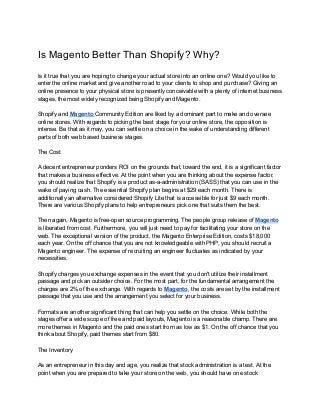 Is Magento Better Than Shopify? Why?
Is it true that you are hoping to change your actual store into an online one? Would you like to
enter the online market and give another road to your clients to shop and purchase? Giving an
online presence to your physical store is presently conceivable with a plenty of internet business
stages, the most widely recognized being Shopify and Magento.
Shopify and ​Magento ​Community Edition are liked by a dominant part to make and oversee
online stores. With regards to picking the best stage for your online store, the opposition is
intense. Be that as it may, you can settle on a choice in the wake of understanding different
parts of both web based business stages.
The Cost
A decent entrepreneur ponders ROI on the grounds that, toward the end, it is a significant factor
that makes a business effective. At the point when you are thinking about the expense factor,
you should realize that Shopify is a product as-a-administration (SASS) that you can use in the
wake of paying cash. The essential Shopify plan begins at $29 each month. There is
additionally an alternative considered Shopify Lite that is accessible for just $9 each month.
There are various Shopify plans to help entrepreneurs pick one that suits them the best.
Then again, Magento is free-open source programming. The people group release of ​Magento
is liberated from cost. Furthermore, you will just need to pay for facilitating your store on the
web. The exceptional version of the product, the Magento Enterprise Edition, costs $18,000
each year. On the off chance that you are not knowledgeable with PHP, you should recruit a
Magento engineer. The expense of recruiting an engineer fluctuates as indicated by your
necessities.
Shopify charges you exchange expenses in the event that you don't utilize their installment
passage and pick an outsider choice. For the most part, for the fundamental arrangement the
charges are 2% of the exchange. With regards to ​Magento​, the costs are set by the installment
passage that you use and the arrangement you select for your business.
Formats are another significant thing that can help you settle on the choice. While both the
stages offer a wide scope of free and paid layouts, Magento is a reasonable champ. There are
more themes in Magento and the paid ones start from as low as $1. On the off chance that you
think about Shopify, paid themes start from $80.
The Inventory
As an entrepreneur in this day and age, you realize that stock administration is a test. At the
point when you are prepared to take your store on the web, you should have one stock
 