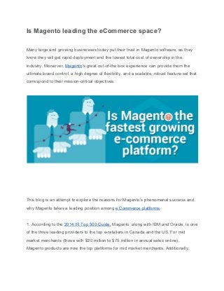 Is Magento leading the eCommerce space? 
Many large and growing businesses today put their trust in Magento software, as they 
know they will get rapid deployment and the lowest total cost of ownership in the 
industry. Moreover, ​Magento​’s great out­of­the box experience can provide them the 
ultimate brand control, a high degree of flexibility, and a scalable, robust feature­set that 
correspond to their mission­critical objectives. 
This blog is an attempt to explore the reasons for Magento’s phenomenal success and 
why Magento takes a leading position among ​e Commerce platforms​. 
1. According to the ​2014 IR Top 500 Guide,​ Magento, along with IBM and Oracle, is one 
of the three leading providers to the top e­retailers in Canada and the US. For mid 
market merchants (those with $20 million to $75 million in annual sales online), 
Magento products are now the top platforms for mid market merchants. Additionally, 
 