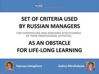 SET OF CRITERIA USED
 BY RUSSIAN MANAGERS
FOR CONTROLLING AND ASSESSING EFFECTIVENESS
      OF THEIR PROFESSIONAL ACTIVITIES

    AS AN OBSTACLE
FOR LIFE-LONG LEARNING

Fayruza Ismagilova         Galina Miroliubova
 
