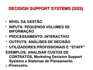 DECISION SUPPORT SYSTEMS (DSS)


• NÍVEL DA GESTÃO
• INPUTS: PEQUENOS VOLUMES DE
   INFORMAÇÃO
• PROCESSAMENTO: INTERACTIVO
• OUTPUTS: ANÁLISES DE DECISÃO
• UTILIZADORES:PROFISSIONAIS E “STAFF”
EXEMPLOS: ANALISAR CUSTOS DE
   CONTRATOS, Marketing Decision Support
   Systems e Sistemas de Planeamento
   Financeiro.
2.10
 