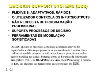 DECISION SUPPORT SYSTEMS (DSS)
 • FLEXÍVEIS, ADAPTATIVOS, RÁPIDOS
 • O UTILIZADOR CONTROLA OS INPUTS/OUTPUTS
 • NÃO NECESSITA DE PROGRAMAÇÃO
   PROFISSIONAL
 • SUPORTA PROCESSOS DE DECISÃO
 • FERRAMENTAS DE MODELAÇÃO
   SOFISTICADAS

     Os DSS, apoiam os processos de tomada de decisão através das
     capacidades analíticas que possuem. A sua construção é muitas vezes
     realizada à medida de quem os utiliza por forma a permitir um melhor
     acesso e análise aos dados. Sistemas como os Sistemas de Informação
     Geográficos (SIG), ou OLAP (On Line Analytical Processing) e mesmo
     os EIS, são algumas das ferramentas que constituem os DSS.

2.10.1
 