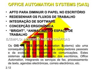 OFFICE AUTOMATION SYSTEMS (OAS)
• APTO PARA DIMINUIR O PAPEL NO ESCRITÓRIO
• REDESENHAR OS FLUXOS DE TRABALHO
• INTEGRAÇÃO DE SOFTWARE
• CONCEPÇÃO ERGONÓMICA
• “BRIGHT”, “ANIMAÇÃO” DO ESPAÇO DE
  TRABALHO
EXEMPLO: APRESENTAÇÕES GRÁFICAS
    Os OIS ou OAS (Office Automation Systems) são uma
    consequência do aparecimento dos computadores pessoais
    e da evolução dos sistemas de comunicações. Estes
    sistemas apoiam a automatização dos escritórios, Office
    Automation, integrando os serviços de fax, processamento
    de texto, agendas electrónicas, correio electrónico, etc.
2.12
 