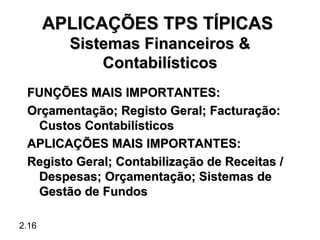 APLICAÇÕES TPS TÍPICAS
         Sistemas Financeiros &
             Contabilísticos
 FUNÇÕES MAIS IMPORTANTES:
 Orçamentação; Registo Geral; Facturação:
  Custos Contabilísticos
 APLICAÇÕES MAIS IMPORTANTES:
 Registo Geral; Contabilização de Receitas /
  Despesas; Orçamentação; Sistemas de
  Gestão de Fundos

2.16
 