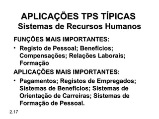 APLICAÇÕES TPS TÍPICAS
   Sistemas de Recursos Humanos
 FUNÇÕES MAIS IMPORTANTES:
 • Registo de Pessoal; Benefícios;
   Compensações; Relações Laborais;
   Formação
 APLICAÇÕES MAIS IMPORTANTES:
 • Pagamentos; Registos de Empregados;
   Sistemas de Benefícios; Sistemas de
   Orientação de Carreiras; Sistemas de
   Formação de Pessoal.
2.17
 