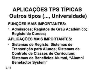 APLICAÇÕES TPS TÍPICAS
  Outros tipos (..., Universidade)
 FUNÇÕES MAIS IMPORTANTES:
 • Admissões; Registos de Grau Académico;
   Registo de Cursos;
 APLICAÇÕES MAIS IMPORTANTES:
 • Sistemas de Registo; Sistemas de
   Transcrição para Alunos; Sistemas de
   Controlo de Classes de Curriculum;
   Sistemas de Benefícios Alumni, “Alumni
   Benefactor System”
2.18
 