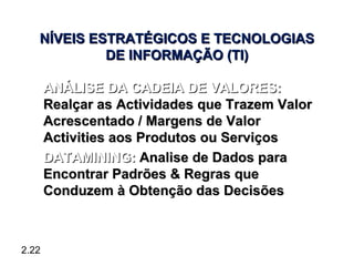NÍVEIS ESTRATÉGICOS E TECNOLOGIAS
            DE INFORMAÇÃO (TI)

 • ANÁLISE DA CADEIA DE VALORES:
   Realçar as Actividades que Trazem Valor
   Acrescentado / Margens de Valor
   Activities aos Produtos ou Serviços
 • DATAMINING: Analise de Dados para
   Encontrar Padrões & Regras que
   Conduzem à Obtenção das Decisões



2.22
 