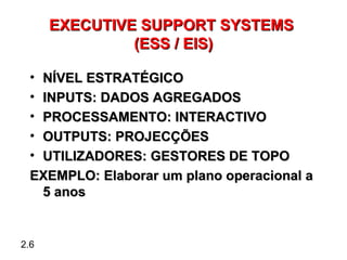 EXECUTIVE SUPPORT SYSTEMS
               (ESS / EIS)

  •NÍVEL ESTRATÉGICO
  •INPUTS: DADOS AGREGADOS
  •PROCESSAMENTO: INTERACTIVO
  •OUTPUTS: PROJECÇÕES
  •UTILIZADORES: GESTORES DE TOPO
  EXEMPLO: Elaborar um plano operacional a
   5 anos


2.6
 