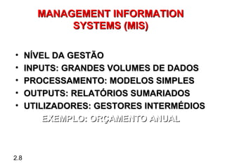 MANAGEMENT INFORMATION
             SYSTEMS (MIS)

•     NÍVEL DA GESTÃO
•     INPUTS: GRANDES VOLUMES DE DADOS
•     PROCESSAMENTO: MODELOS SIMPLES
•     OUTPUTS: RELATÓRIOS SUMARIADOS
•     UTILIZADORES: GESTORES INTERMÉDIOS
          EXEMPLO: ORÇAMENTO ANUAL



2.8
 
