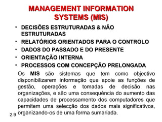 MANAGEMENT INFORMATION
            SYSTEMS (MIS)
   • DECISÕES ESTRUTURADAS & NÃO
     ESTRUTURADAS
   • RELATÓRIOS ORIENTADOS PARA O CONTROLO
   • DADOS DO PASSADO E DO PRESENTE
   • ORIENTAÇÃO INTERNA
   • PROCESSOS COM CONCEPÇÃO PRELONGADA
    Os MIS são sistemas que tem como objectivo
    disponibilizarem informação que apoie as funções de
    gestão, operações e tomadas de decisão nas
    organizações, e são uma consequência do aumento das
    capacidades de processamento dos computadores que
    permitem uma selecção dos dados mais significativos,
2.9 organizando-os de uma forma sumariada.
 