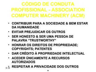CÓDIGO DE CONDUTA
  PROFISSIONAL - ASSOCIATION
  COMPUTER MACHINERY (ACM)
   • CONTRIBUIR PARA A SOCIEDADE & BEM ESTAR
     DA HUMANIDADE
   • EVITAR PREJUDICAR OS OUTROS
   • SER HONESTO & SER UMA PESSOA DE
     PALAVRA “TRUSTWORTHY”
   • HONRAR OS DIREITOS DE PROPRIEDADE;
     COPYRIGHTS; PATENTES
   • DAR CRÉDITO À PROPRIEDADE INTELECTUAL
   • ACEDER ÚNICAMENTE A RECURSOS
     AUTORIZADOS
   •
5.10 RESPEITAR A PRIVACIDADE DOS OUTROS
 