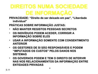 DIREITOS NUMA SOCIEDADE
        DE INFORMAÇÃO
   PRIVACIDADE: “Direito de ser deixado em paz”, “Liberdade
     individual”
   PRÁTICAS SOBRE INFORMAÇÃO JUSTAS:
   • NÃO MANTER REGISTOS PESSOAIS SECRETOS
   • OS INDIVÍDUOS PODEM ACEDER, CORRIGIR A
     INFORMAÇÃO SOBRE ELES
   • USAR A INFORMAÇÃO SOMENTE COM CONSENTIMENTO
     ANTERIOR
   • OS GESTORES DE SI SÃO RESPONSÁVEIS E PODEM
     “IMPUTADOS OS CUSTOS” PELOS DANOS NOS
     SISTEMAS
   • OS GOVERNOS PODEM E TEM O DIREITO DE INTERVIR
     NAS NOS RELACIONAMENTOS DA INFORMAÇÃO ENTRE
     ENTIDADES PRIVADAS
5.11                            *
 