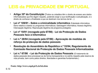 LEIS da PRIVACIDADE EM PORTUGAL
   •      Artigo 35º da Constituição (Todos os cidadãos têm o direito de acesso aos dados
          informatizados que lhe digam respeito, podendo exigir a sua rectificação e actualização, e o
          direito de conhecer a finalidade a que se destinam nos termos da lei ...)

   •      Lei nº 109/91 - Sobre a criminalidade informática (Falsidade informática;
          Dano relativo a dados ou programas informáticos; Sabotagem informática; Acesso ilegítimo;
          Intercepção ilegítima; Reprodução ilegítima de programa protegido)

   •      Lei nº 10/91 (revogada pela 67/98) - Lei da Protecção de Dados
          Pessoais face à Informática
   •      Lei n.º 28/94 (revogada pela 67/98) - Aprovação de medidas de
          reforço da protecção de dados pessoais
   •      Resolução da Assembleia da República n.º 53/94, Regulamento da
          Comissão Nacional de Protecção de Dados Pessoais Informatizados
   •      Lei n.º 67/98 - Lei da Protecção de Dados Pessoais (O tratamento de
          dados pessoais deve processar-se de forma transparente e no estrito respeito pela reserva da
          vida privada, bem como pelos direitos, liberdades e garantias fundamentais.)



       Fonte: http://www.cnpd.pt/Leis/leis.htm
5.13
 