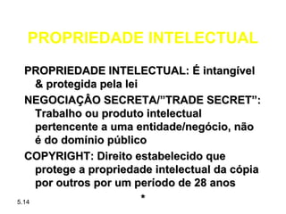 PROPRIEDADE INTELECTUAL
   PROPRIEDADE INTELECTUAL: É intangível
     & protegida pela lei
   NEGOCIAÇÂO SECRETA/”TRADE SECRET”:
     Trabalho ou produto intelectual
     pertencente a uma entidade/negócio, não
     é do domínio público
   COPYRIGHT: Direito estabelecido que
     protege a propriedade intelectual da cópia
     por outros por um período de 28 anos
5.14                      *
 