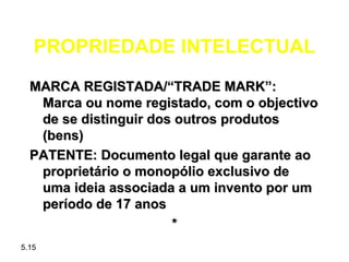 PROPRIEDADE INTELECTUAL
  MARCA REGISTADA/“TRADE MARK”:
   Marca ou nome registado, com o objectivo
   de se distinguir dos outros produtos
   (bens)
  PATENTE: Documento legal que garante ao
   proprietário o monopólio exclusivo de
   uma ideia associada a um invento por um
   período de 17 anos
                       *
5.15
 