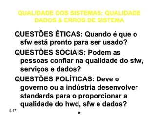 QUALIDADE DOS SISTEMAS: QUALIDADE
      DADOS & ERROS DE SISTEMA

   QUESTÕES ÉTICAS: Quando é que o
     sfw está pronto para ser usado?
   QUESTÕES SOCIAIS: Podem as
     pessoas confiar na qualidade do sfw,
     serviços e dados?
   QUESTÕES POLÍTICAS: Deve o
     governo ou a indústria desenvolver
     standards para o proporcionar a
     qualidade do hwd, sfw e dados?
5.17
                      *
 