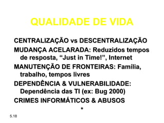 QUALIDADE DE VIDA
  CENTRALIZAÇÃO vs DESCENTRALIZAÇÃO
  MUDANÇA ACELARADA: Reduzidos tempos
   de resposta, “Just in Time!”, Internet
  MANUTENÇÃO DE FRONTEIRAS: Família,
   trabalho, tempos livres
  DEPENDÊNCIA & VULNERABILIDADE:
   Dependência das TI (ex: Bug 2000)
  CRIMES INFORMÁTICOS & ABUSOS
                       *
5.18
 