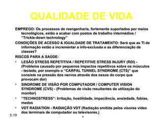 QUALIDADE DE VIDA
   EMPREGO: Os processos de reengenharia, fortemente suportados por meios
      tecnológicos, estão a acabar com postos de trabalho intermédios /
      “Trickle-down technology”
   CONDIÇÕES DE ACESSO & IGUALDADE DE TRATAMENTO: Será que as TI de
      informação estão a incrementar a info-exclusão e as diferenciação de
      classes?
   RISCOS PARA A SAÚDE:
   • LESÃO STRESS REPETITIVA / REPETITIVE STRESS INJURY (RDI) -
      (Problema causado por pequenos impactos repetitivos sobre os músculos
      - teclado, por exemplo o “CARPAL TUNNEL SYNDROME (CTS)” que
      consiste na pressão dos nervos através dos ossos do corpo que
      provocam dor)
   • SINDROME DE VISÃO POR COMPUTADOR / COMPUTER VISION
      SYNDROME (CVS) - (Problemas de visão resultantes da utilização do
      monitor)
   • “TECHNOSTRESS”: Irritação, hostilidade, impaciência, ansiedade, fobias,
      medos
   • VDT RADIATION - RADIAÇÃO VDT (Radiação emitida pelos visores video
      dos terminais de computador ou televisores,)
5.19
                                         *
 