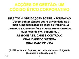 ACÇÕES DE GESTÃO: UM
       CÓDIGO ÉTICO CORPORATIVO

   DIREITOS & OBRIGAÇÕES SOBRE INFORMAÇÃO
      (Devem conter tópicos sobre privacidade de e-
       mail´s, monitorização do local de trabalho,...)
   DIREITOS & OBRIGAÇÕES SOBRE PROPRIEDADE
               (Licenças de sfw, copyright, ...)
          RESPONSABILIDADE & CONTROLO
                 QUALIDADE DO SISTEMA
                   QUALIDADE DE VIDA

       (A IBM, American Express, etc, desenvolveram códigos de
                      ética para a utilização das TI)
5.20
                                 *
 