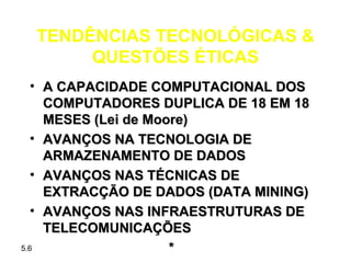 TENDÊNCIAS TECNOLÓGICAS &
      QUESTÕES ÉTICAS
   • A CAPACIDADE COMPUTACIONAL DOS
     COMPUTADORES DUPLICA DE 18 EM 18
     MESES (Lei de Moore)
   • AVANÇOS NA TECNOLOGIA DE
     ARMAZENAMENTO DE DADOS
   • AVANÇOS NAS TÉCNICAS DE
     EXTRACÇÃO DE DADOS (DATA MINING)
   • AVANÇOS NAS INFRAESTRUTURAS DE
     TELECOMUNICAÇÕES
5.6                   *
 