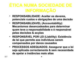 ÉTICA NUMA SOCIEDADE DE
            INFORMAÇÃO
      • RESPONSABILIDADE: Aceitar os deveres,
        potenciais custos e obrigações de uma decisão
      • RESPONSABILIZAVEL (Accountability):
        Mecanismos desencadeados para determinar
        quem teve a responsabilidade e é responsável
        pelas decisões & acções
      • RESPONSÁVEL POR LEI (Liability): Existência
        de lei que permite aos indivíduos serem
        compensados por danos causados
      • PROCESSOS ADEQUADOS: Assegurar que a lei
        seja aplicada correctamente & sem necessidade
        de apelar a instâncias mais altas
5.7                            *
 