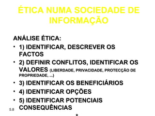 ÉTICA NUMA SOCIEDADE DE
            INFORMAÇÃO
  ANÁLISE ÉTICA:
  • 1) IDENTIFICAR, DESCREVER OS
    FACTOS
  • 2) DEFINIR CONFLITOS, IDENTIFICAR OS
    VALORES (LIBERDADE, PRIVACIDADE, PROTECÇÃO DE
      PROPRIEDADE, ...)

  •   3) IDENTIFICAR OS BENEFICIÁRIOS
  •   4) IDENTIFICAR OPÇÕES
  •   5) IDENTIFICAR POTENCIAIS
5.8   CONSEQUÊNCIAS
 