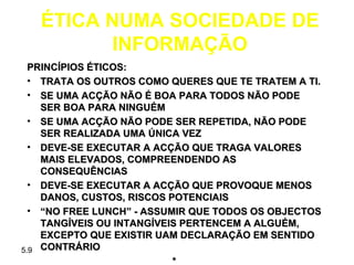 ÉTICA NUMA SOCIEDADE DE
         INFORMAÇÃO
  PRINCÍPIOS ÉTICOS:
  • TRATA OS OUTROS COMO QUERES QUE TE TRATEM A TI.
  • SE UMA ACÇÃO NÃO É BOA PARA TODOS NÃO PODE
    SER BOA PARA NINGUÉM
  • SE UMA ACÇÃO NÃO PODE SER REPETIDA, NÃO PODE
    SER REALIZADA UMA ÚNICA VEZ
  • DEVE-SE EXECUTAR A ACÇÃO QUE TRAGA VALORES
    MAIS ELEVADOS, COMPREENDENDO AS
    CONSEQUÊNCIAS
  • DEVE-SE EXECUTAR A ACÇÃO QUE PROVOQUE MENOS
    DANOS, CUSTOS, RISCOS POTENCIAIS
  • “NO FREE LUNCH” - ASSUMIR QUE TODOS OS OBJECTOS
    TANGÍVEIS OU INTANGÍVEIS PERTENCEM A ALGUÉM,
    EXCEPTO QUE EXISTIR UAM DECLARAÇÃO EM SENTIDO
5.9 CONTRÁRIO
                           *
 