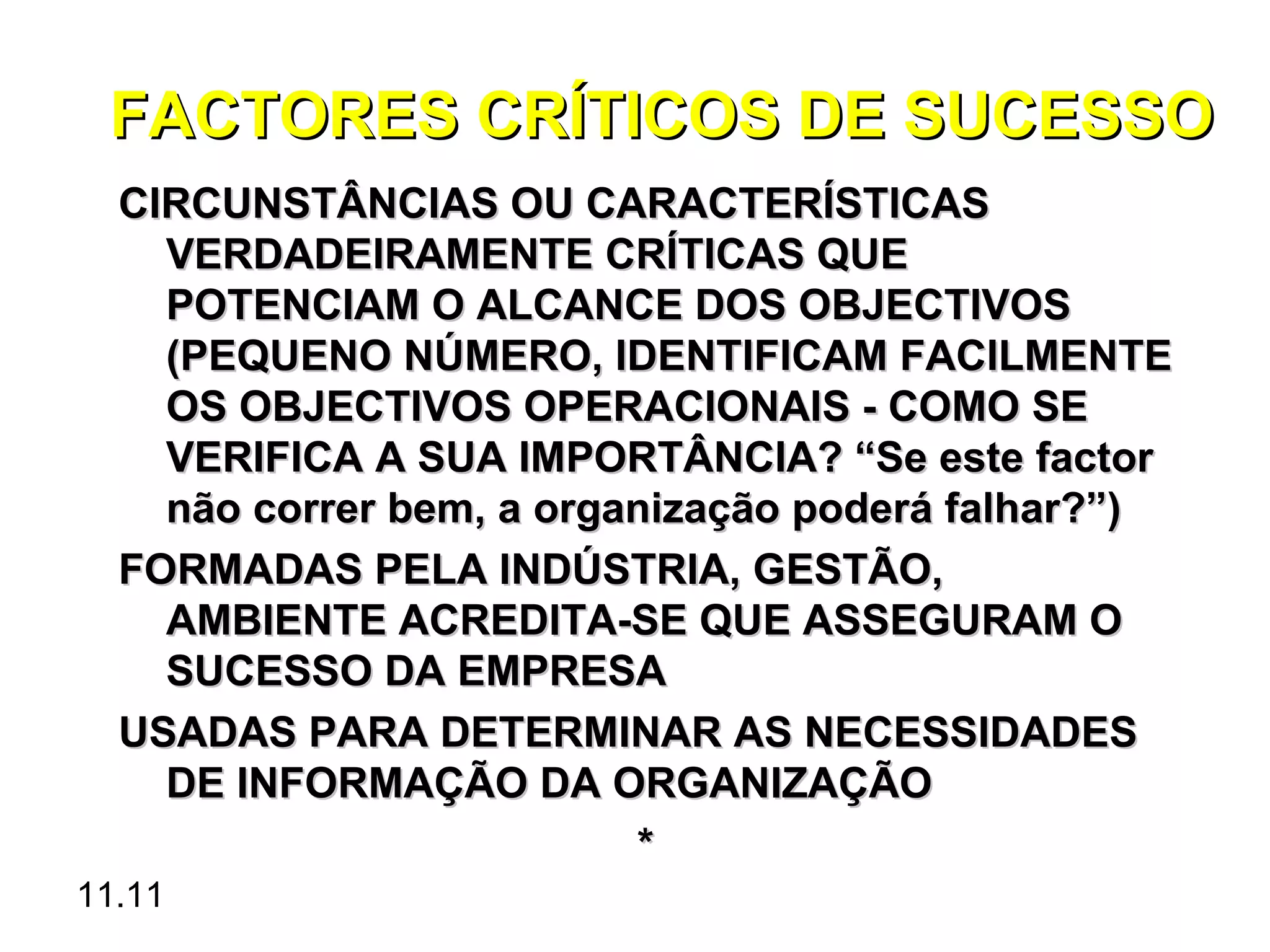 FACTORES CRÍTICOS DE SUCESSO
  CIRCUNSTÂNCIAS OU CARACTERÍSTICAS
    VERDADEIRAMENTE CRÍTICAS QUE
    POTENCIAM O ALCANCE DOS OBJECTIVOS
    (PEQUENO NÚMERO, IDENTIFICAM FACILMENTE
    OS OBJECTIVOS OPERACIONAIS - COMO SE
    VERIFICA A SUA IMPORTÂNCIA? “Se este factor
    não correr bem, a organização poderá falhar?”)
  FORMADAS PELA INDÚSTRIA, GESTÃO,
    AMBIENTE ACREDITA-SE QUE ASSEGURAM O
    SUCESSO DA EMPRESA
  USADAS PARA DETERMINAR AS NECESSIDADES
    DE INFORMAÇÃO DA ORGANIZAÇÃO
                          *
11.11
 
