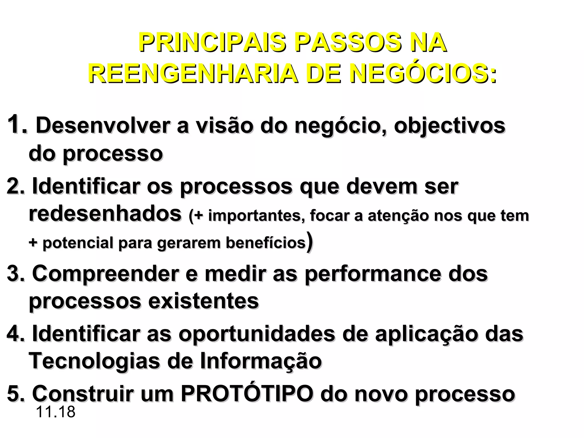 PRINCIPAIS PASSOS NA
           REENGENHARIA DE NEGÓCIOS:
1. Desenvolver a visão do negócio, objectivos
  do processo
2. Identificar os processos que devem ser
  redesenhados (+ importantes, focar a atenção nos que tem
  + potencial para gerarem benefícios)

3. Compreender e medir as performance dos
  processos existentes
4. Identificar as oportunidades de aplicação das
  Tecnologias de Informação
5. Construir um PROTÓTIPO do novo processo
   11.18
 