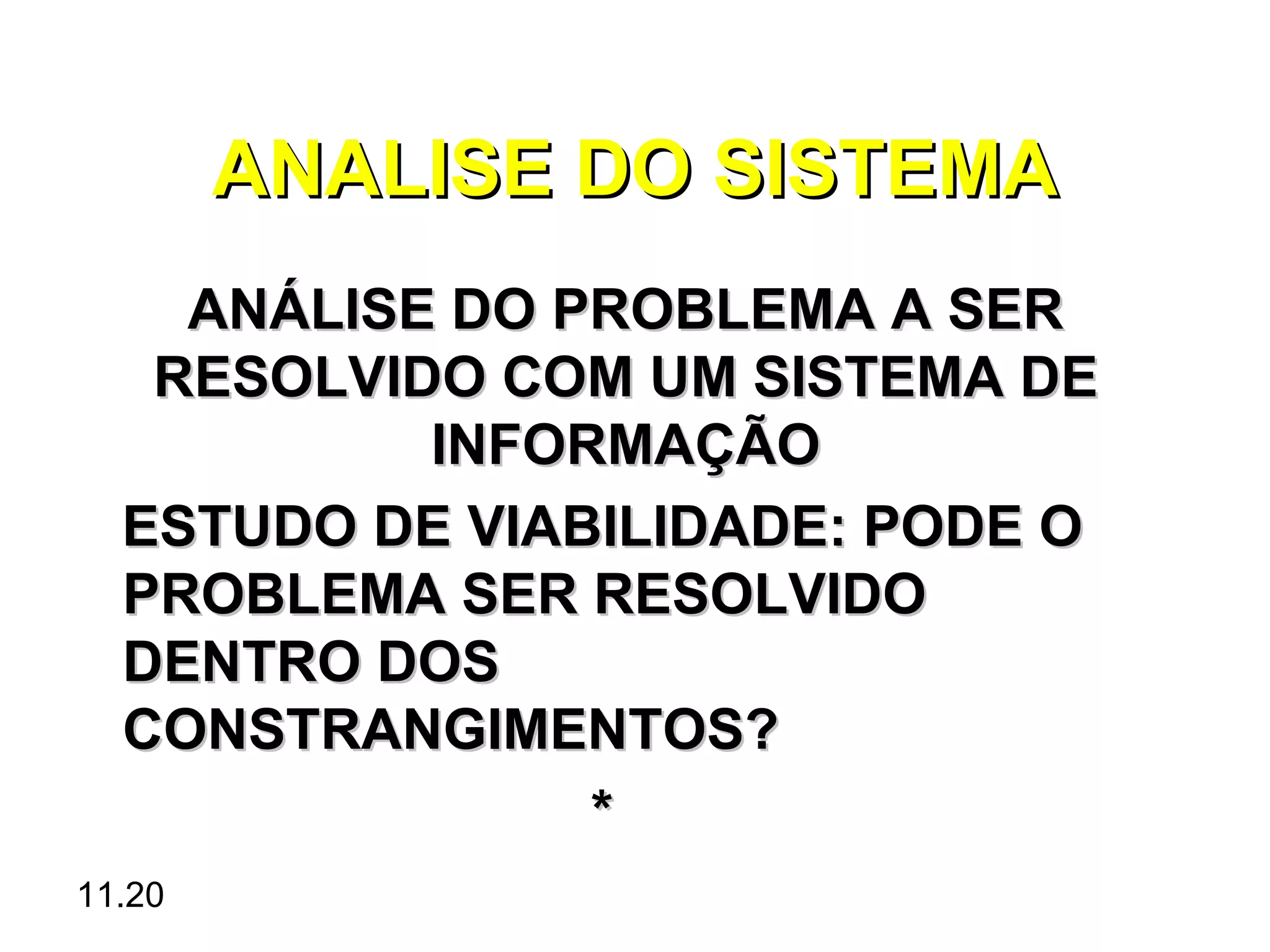 ANALISE DO SISTEMA
    ANÁLISE DO PROBLEMA A SER
   RESOLVIDO COM UM SISTEMA DE
           INFORMAÇÃO
  ESTUDO DE VIABILIDADE: PODE O
  PROBLEMA SER RESOLVIDO
  DENTRO DOS
  CONSTRANGIMENTOS?
                *
11.20
 