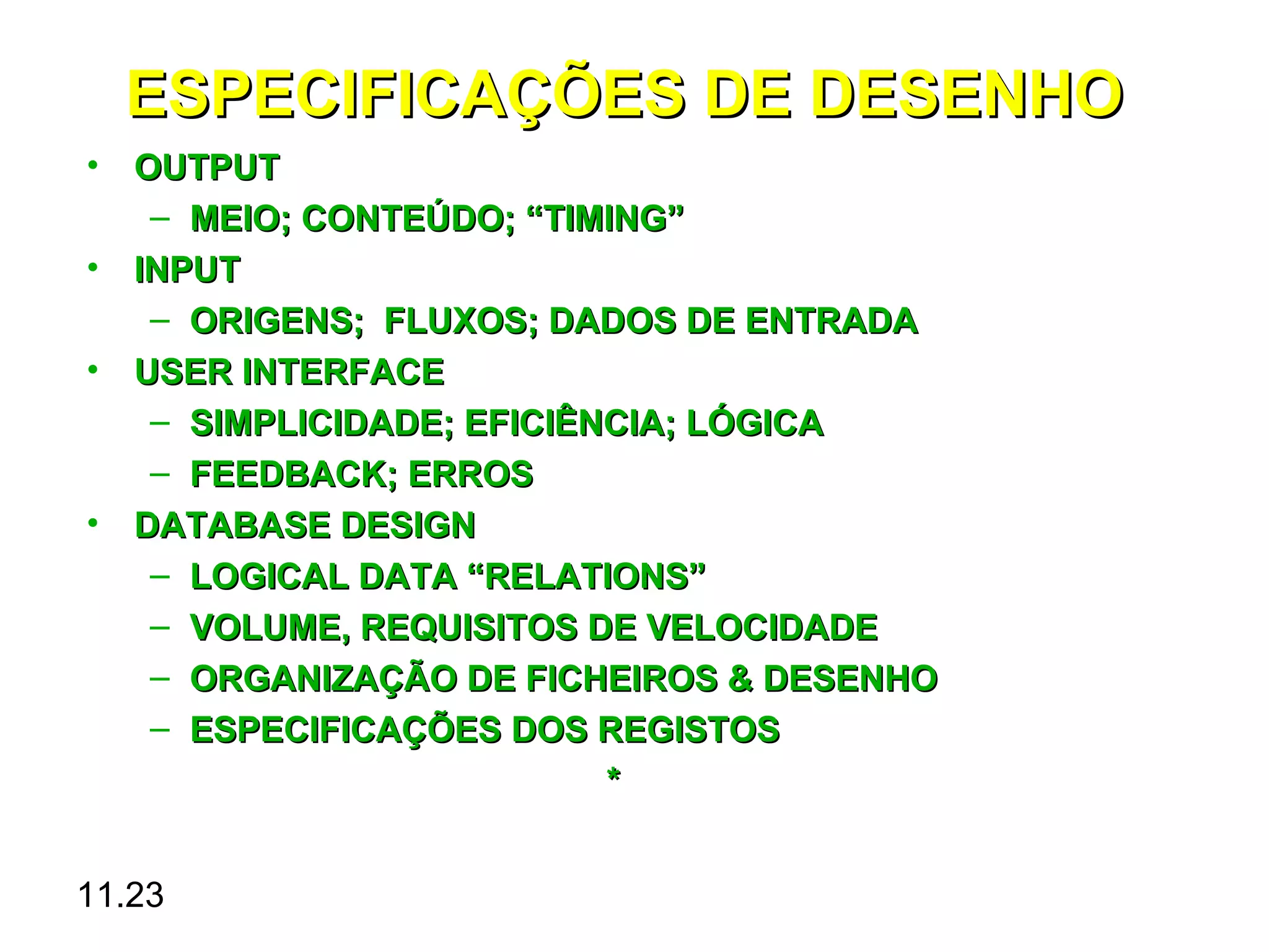 ESPECIFICAÇÕES DE DESENHO
• OUTPUT
   – MEIO; CONTEÚDO; “TIMING”
• INPUT
   – ORIGENS; FLUXOS; DADOS DE ENTRADA
• USER INTERFACE
   – SIMPLICIDADE; EFICIÊNCIA; LÓGICA
   – FEEDBACK; ERROS
• DATABASE DESIGN
   – LOGICAL DATA “RELATIONS”
   – VOLUME, REQUISITOS DE VELOCIDADE
   – ORGANIZAÇÃO DE FICHEIROS & DESENHO
   – ESPECIFICAÇÕES DOS REGISTOS
                          *


11.23
 