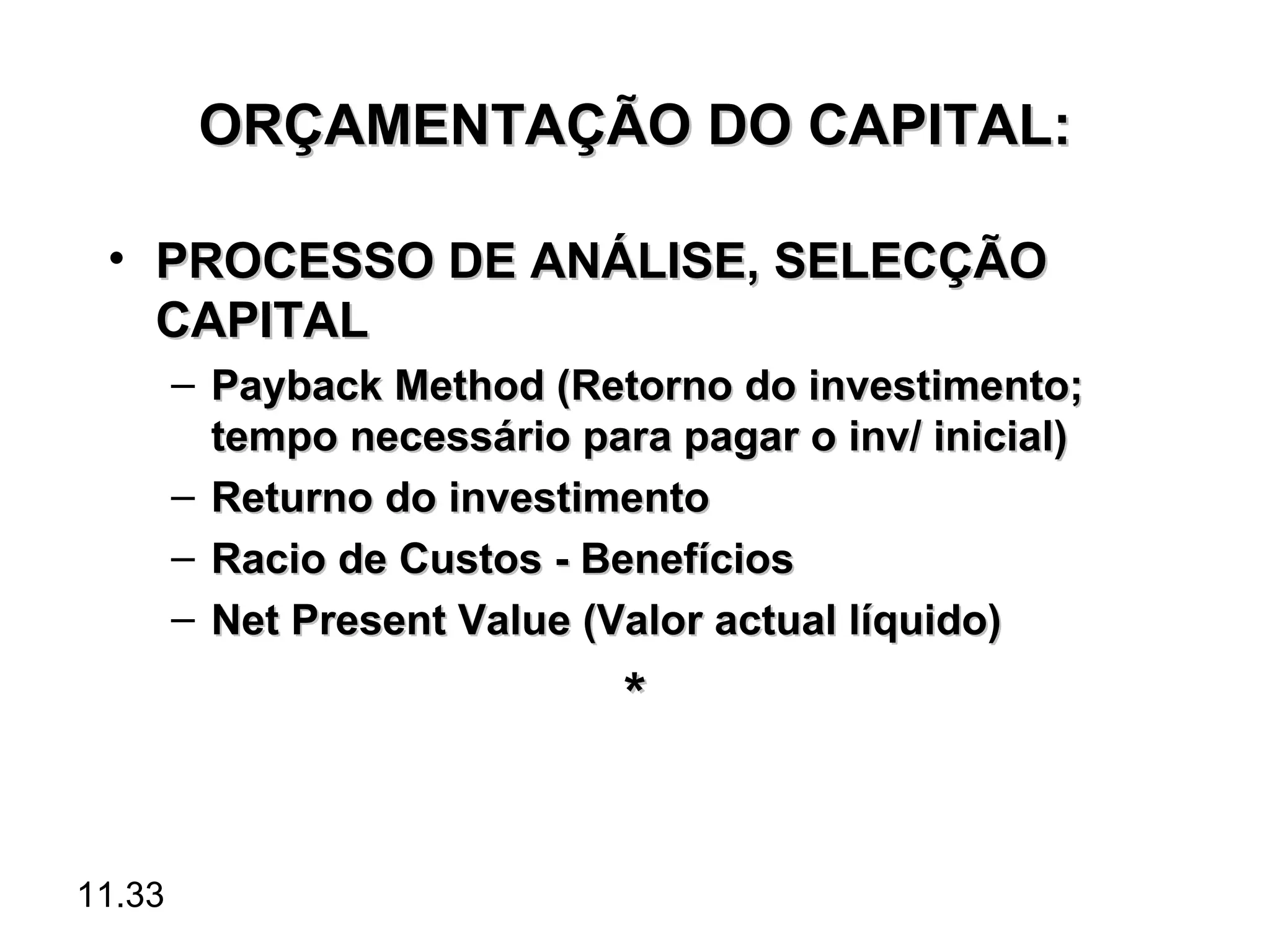 ORÇAMENTAÇÃO DO CAPITAL:

 • PROCESSO DE ANÁLISE, SELECÇÃO
   CAPITAL
        – Payback Method (Retorno do investimento;
          tempo necessário para pagar o inv/ inicial)
        – Returno do investimento
        – Racio de Custos - Benefícios
        – Net Present Value (Valor actual líquido)
                              *


11.33
 
