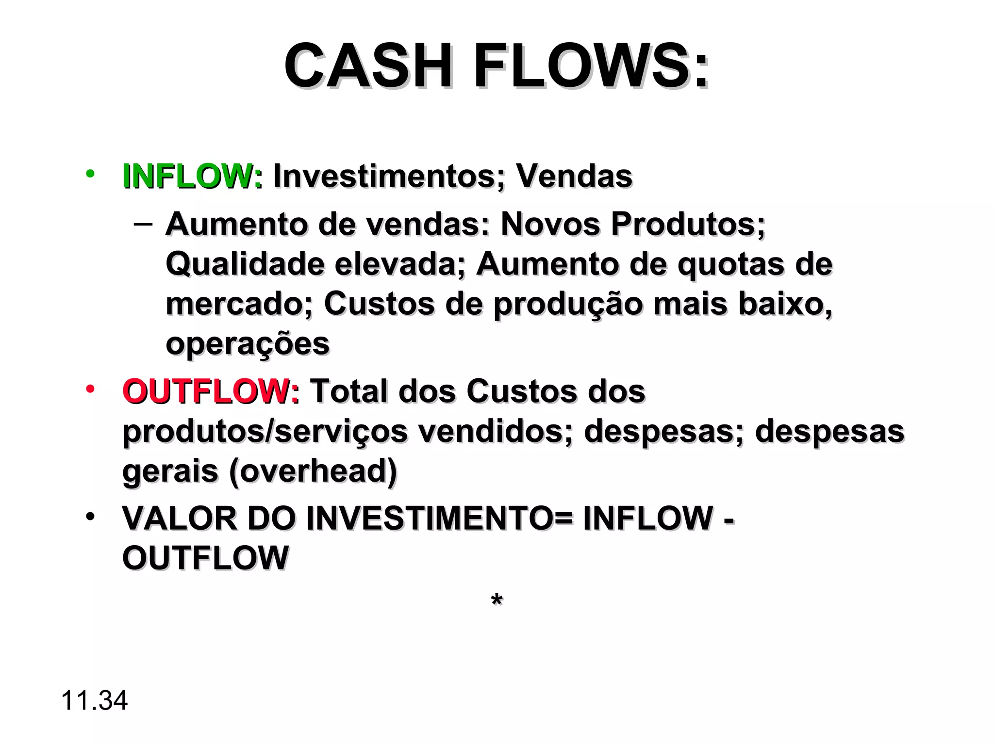 CASH FLOWS:
 • INFLOW: Investimentos; Vendas
    – Aumento de vendas: Novos Produtos;
      Qualidade elevada; Aumento de quotas de
      mercado; Custos de produção mais baixo,
      operações
 • OUTFLOW: Total dos Custos dos
   produtos/serviços vendidos; despesas; despesas
   gerais (overhead)
 • VALOR DO INVESTIMENTO= INFLOW -
   OUTFLOW
                          *

11.34
 