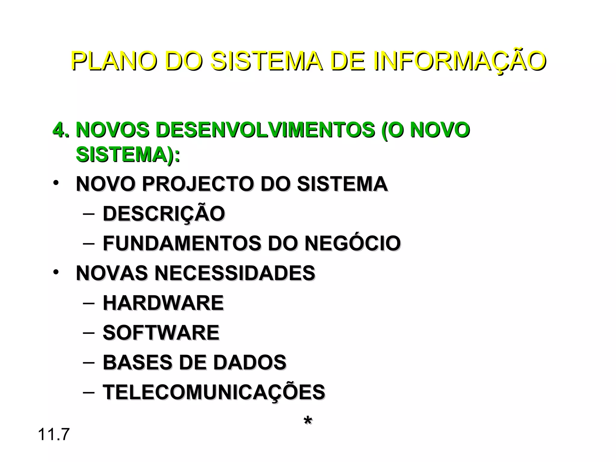 PLANO DO SISTEMA DE INFORMAÇÃO

 4. NOVOS DESENVOLVIMENTOS (O NOVO
    SISTEMA):
 • NOVO PROJECTO DO SISTEMA
     – DESCRIÇÃO
     – FUNDAMENTOS DO NEGÓCIO
 • NOVAS NECESSIDADES
     – HARDWARE
     – SOFTWARE
     – BASES DE DADOS
     – TELECOMUNICAÇÕES

11.7                *
 
