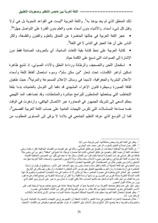 ‫اﻟﻠﻐﺔ اﻟﻌﺮﯾﺔ ﺑﯿﻦ ھﺎﺟﺲ اﻟﺘﻨﻈﯿﺮ وﺻﻌﻮﺑﺎت اﻟﺘﻄﺒﯿﻖ‬

‫ذﻟك اﻟﻣﻧطق اﻟذي ﻟم ﯾﻌد ﯾؤﺧذ ﺑﮫ1. واﻟﻠﻐﺔ اﻟﻌرﺑﯾﺔ "ﻟﯾﺳت ھﻲ اﻟﻘواﻋد اﻟﻧﺣوﯾﺔ ﺑل ھﻲ أوﻻ‬
‫وﻗﺑل ﻛل ﺷﻲء أﺳﻣﺎء. واﻷﺷﯾﺎء ﺑدون أﺳﻣﺎء ﻋدم، واﻟﻌﻠم ﺑدون اﻟﻘدرة ﻋﻠﻰ اﻟﺗواﺻل ﺟﮭل"2.‬
‫§ ﻋﺟز اﻟﻠﻐﺔ اﻟﻌرﺑﯾﺔ ﻓﻲ ﺣﺎﻟﺗﮭﺎ اﻟﺣﺎﺿرة ﻋن اﻟﻠﺣﺎق ﺑﺎﻟﻌﻠوم واﻟﻔﻧون واﻟﻔﻠﺳﻔﺔ، وأﻛﺛر‬
                                                      ‫اﻟﻧﺎس ﻋﻠﻰ أن ھذا اﻟﻌﺟز ﻓﻲ اﻟﻧﺎس ﻻ ﻓﻲ اﻟﻠﻐﺔ3.‬
‫§ ﻛﺗﺎﺑﺔ اﻟﻌرﺑﯾﺔ ﻋﻠﻰ ﻧﻣط ﻛﺗﺎﺑﺔ ﺑﻘﯾﺔ اﻟﻠﻐﺎت اﻟﺳﺎﻣﯾﺔ، أي ﺑﺎﻟﺣروف اﻟﺻﺎﻣﺗﺔ ﻓﻘط دون‬
                                                    ‫اﻹﺷﺎرة إﻟﻰ اﻟﺻواﺋت اﻟﺗﻲ ﺗﺳﺑﻎ ﻋﻠﻰ اﻟﻛﻠﻣﺔ ﺣﯾﺎة.‬
‫§ اﺳﺗﻔﺣﺎل اﻟﻠﺣن واﻟﺗﺻﺣﯾف واﻟرطﺎﻧﺔ ورداءة اﻟﻧطق واﻷداء اﻟﺻوﺗﻲ، إذ ﺗﺷﯾﻊ ظﺎھرة‬
‫ﺗﺳﻛﯾن أواﺧر اﻟﻛﻠﻣﺎت، ﺗﺣت ﺷﻌﺎر "ﻣن ﺳﻛن ﺳﻠم"، وﺳوء اﺳﺗﻌﻣﺎل أﻟﻔﺎظ اﻟﻠﻐﺔ وأﺳﻣﺎء‬
‫اﻷﻋﻼم اﻟﺑﺷرﯾﺔ واﻟﺟﻐراﻓﯾﺔ، ﻻﺳﯾﻣﺎ ﻓﻲ وﺳﺎﺋل اﻹﻋﻼم اﻟﻣﺳﻣوﻋﺔ واﻟﻣرﺋﯾﺔ4، ﺣﯾث طﻐﯾﺎن‬
‫ﺛﻘﺎﻓﺔ اﻟﺻورة وﺳﯾطرة ﻗﺎﻧون اﻹﻏراء اﻟﻣﺷﮭدي ﻗد دﻓﻌﺎ إﻟﻰ اﻟﺗوﺳل ﺑﺎﻟﻌﺎﻣﯾﺎت ﺑدءا ﺑﻠﻐﺔ‬
‫اﻟﺗﺧﺎطب اﻟﺗﻲ ﯾﺳﺗﻌﻣﻠﮭﺎ اﻟﻣﻧﺷطون ﻟﻠﺑراﻣﺞ ﻣﺑﺎﺷرة واﻟﻣﻧﺷطﺎت، وﻗد ﺗﺿﺎﻋف اﻟﻣد اﻟﻠﮭﺟﻲ‬
‫ﺑﺣﻛم اﻟﺳﻌﻲ إﻟﻰ ﺗﺷرﯾك اﻟﺟﻣﮭور ﻓﻲ اﻟﻣﺣﺎورة ﻋﺑر اﻻﺗﺻﺎل اﻟﮭﺎﺗﻔﻲ، وازدھرت ﻓﻲ اﻟوﻗت‬
‫ﻧﻔﺳﮫ ﺻﻧﺎﻋﺔ اﻟﻣﺳﻠﺳﻼت اﻟﺗﻲ ﺗﻛرس اﻟﻠﮭﺟﺎت اﻟﻌﺎﻣﯾﺔ ﻋﻠﻰ ﺣﺳﺎب اﻟﻠﻐﺔ اﻟﻌرﺑﯾﺔ اﻟﻔﺻﺣﻰ5،‬
‫ﻛﻣﺎ أن اﻟﺗوﺳﻊ اﻟذي ﻋرﻓﮫ اﻟﺗﻌﻠﯾم اﻟﺟﺎﻣﻌﻲ ﻓﻲ ﺑﻼدﻧﺎ ﻻ ﯾرﻗﻰ إﻟﻰ اﻟﻣﺳﺗوى اﻟﻣطﻠوب ﻣن‬




                                                                     ‫1 - ﯾﻨﻈﺮ ﻓﻲ اﻟﻠﻐﺔ اﻟﻌﺮﺑﯿﺔ وﺑﻌﺾ ﻣﺸﻜﻼﺗﮭﺎ، أﻧﯿﺲ ﻓﺮﯾﺨﺔ، ص: 01‬
                                                                    ‫2 - أﻓﻜﺎر ﺣﻮل إﺻﻼح اﻟﺘﻌﻠﯿﻢ ﺑﺎﻟﻤﻐﺮب اﻟﺮاھﻦ. ﻣﺤﻤﺪ ﻋﺎﺑﺪ اﻟﺠﺎﺑﺮي.‬
       ‫3 - إن اﻟﻠﻠﻐﺔ اﻟﻌﺮﺑﯿﺔ اﻟﺠﺎھﻠﯿﺔ اﺳﺘﻄﺎﻋﺖ أن ﺗﻔﺼﺢ ﻋﻦ دﻗﺎﺋﻖ اﻟﻤﻌﺎﻧﻲ، وذﻟﻚ ﻓﻲ ﻏﯿﺮ ﻗﺼﯿﺪة ﻣﻦ اﻟﻘﺼﺎﺋﺪ اﻟﺠﺎھﻠﯿﺔ، ﻓﻜﺮا وﻋﻠﻤﺎ، وﻣﺘﻰ‬
       ‫اﺳﺘﻄﺎﻋﺖ اﻟﻠﻐﺔ أن ﺗﺠﺴﺪ اﻟﻔﻜﺮ وﺗﻔﺼﺢ ﻋﻦ دﻗﺎﺋﻖ اﻟﻤﻌﺎﻧﻲ، ﻛﺎﻧﺖ ﻟﻐﺔ ﺣﻀﺎرة ﻋﺮﯾﻘﺔ، إﻧﻨﺎ ﻧﻠﻤﺢ ﻓﻲ "ﻣﻌﻠﻘﺔ" زھﯿﺮ ﺑﻦ أﺑﻲ ﺳﻠﻤﻰ ﻣﺜﻼ‬
          ‫طﺎﺋﻔﺔ ﻣﻦ ﻓﻜﺮ إﻧﺴﺎﻧﻲ ھﻮ أدب ﻟﺤﻀﺎرة إﻧﺴﺎﻧﯿﺔ ﺑﻠﻐﺖ ﻗﺪرا ﻣﻦ اﻟﻜﻤﺎل، وﻣﺜﻞ ھﺬا ﻣﺎ ﻧﺠﺪه ﻓﻲ ﻛﺜﯿﺮ ﻣﻦ اﻟﻨﺼﻮص اﻟﺠﺎھﻠﯿﺔ اﻟﻘﺪﯾﻤﺔ.‬
         ‫وﻗﺪ اﺳﺘﻤﺮت اﻟﻠﻐﺔ اﻟﻌﺮﺑﯿﺔ ﻓﻲ روﻧﻘﮭﺎ ﺣﯿﻦ ﻣﺠﻲء اﻹﺳﻼم وﺑﻌﺪه ﺧﻼل دوﻟﺔ اﻷﻣﻮﯾﯿﻦ واﻟﻌﺒﺎﺳﯿﯿﻦ، وأﺻﺒﺤﺖ اﻟﻠﻐﺔ اﻟﻌﺮﺑﯿﺔ ﺑﺤﻖ ﺗﻤﺪ‬
                                                        ‫اﻟﺒﺎﺣﺜﯿﻦ واﻟﺪارﺳﯿﻦ ﺑﻔﯿﺾ ھﺎﺋﻞ ﻣﻦ اﻟﻤﺼﻄﻠﺤﺎت اﻟﺘﻲ ﺗﻘﺘﻀﯿﮭﺎ اﻟﺤﻀﺎرة اﻟﺤﺪﯾﺜﺔ.‬
            ‫وﻣﻦ اﻟﻤﻌﻠﻮم ﻓﻲ ﻋﻠﻢ اﻟﻠﻐﺔ اﻟﺤﺪﯾﺜﺔ أن اﻟﻠﻐﺔ واﻟﻔﻜﺮ ﻣﺎدة واﺣﺪة، وﻟﯿﺲ ﻣﻦ ﺳﺒﻖ ﻷﺣﺪھﻤﺎ ﻋﻠﻰ اﻵﺧﺮ، وﻧﺴﺘﻄﯿﻊ أن ﻧﻘﻮل إن أزﻣﺘﻨﺎ‬
              ‫اﻟﺤﺎﺿﺮة ھﻲ أزﻣﺔ ﺣﻀﺎرة، وأن اﻟﻌﺮب ﯾﻘﺘﻀﯿﮭﻢ اﻟﻠﺤﺎق ﺑﻐﯿﺮھﻢ ﻣﻦ اﻷﻣﻢ اﻟﻤﺘﻄﻮرة اﻟﻤﺘﻘﺪﻣﺔ، وأن ﯾﻜﻮن ﻟﮭﻢ ﻣﻜﺎن ﻓﻲ اﻟﺘﺎرﯾﺦ‬
       ‫اﻟﻤﻌﺎﺻﺮ ﻏﯿﺮ اﻟﻤﻜﺎن اﻟﺬي ﯾﺸﻐﻠﻮﻧﮫ ﻓﻲ ﻋﺼﺮﻧﺎ اﻟﺤﺎﺿﺮ، وھﺬا ﻟﻦ ﯾﺘﺄﺗﻰ إﻻ إذا ﺳﺎھﻤﻮا ﻓﻲ ﺑﻨﺎء اﻟﺤﻀﺎرة اﻟﻤﻌﺎﺻﺮة وﺗﻄﻮﯾﺮھﺎ، ﻟﮭﺬا‬
        ‫ﻛﺎﻧﺖ اﻟﻤﺴﺄﻟﺔ اﻟﻠﻐﻮﯾﺔ ﻣﺴﺄﻟﺔ ﻛﺒﺮى ﻣﻦ اﻟﻀﺮوري دراﺳﺘﮭﺎ دراﺳﺔ ﻛﺎﻓﯿﺔ، وﻻ أظﻦ أن ﻣﺆﺳﺴﺎﺗﻨﺎ اﻟﻠﻐﻮﯾﺔ ﻣﻦ ﻣﺠﺎﻣﻊ ﻟﻠﻐﺔ وﻏﯿﺮھﺎ ﺗﻘﻮم‬
          ‫ﺑﺪورھﺎ اﻟﻔﻌﺎل ﻣﻦ أﺟﻞ ذﻟﻚ، ﻷﻧﮭﺎ ﻟﻢ ﺗﺸﻐﻞ ﺑﻌﺪ ﻣﻜﺎﻧﮭﺎ اﻟﻤﻨﺎﺳﺐ، ﻓﻼ ﯾﻜﻔﻲ اﻟﻘﻮل، إذ ﺷﺘﺎن ﺑﯿﻦ ﻣﺎ ﺣﺒﺮ ﻋﻠﻰ اﻟﻮرق وﺑﯿﻦ اﻟﻔﻌﻞ اﻟﺬي‬
                                                                                                     ‫ﯾﺒﺮز ﻣﻦ ﺧﻼﻟﮫ اﻟﻘﻮل اﻟﻤﺤﺒﻮر.‬
         ‫وﺧﯿﺮ دﻟﯿﻞ ﻋﻠﻰ ﻋﺪم ﺗﻮﻓﻖ ﻣﺠﺎﻣﻌﻨﺎ اﻟﻠﻐﻮﯾﺔ، ﺳﻮاء اﻟﻤﻐﺮﺑﯿﺔ ﻣﻨﮭﺎ أو اﻟﻌﺮﺑﯿﺔ ﺑﺼﻔﺔ ﻋﺎﻣﺔ، ﻓﻲ وﺿﻊ ﻣﻌﺎﺟﻢ ﻋﺮﺑﯿﺔ ﺗﺎرﯾﺨﯿﺔ ﺗﻘﻮم ﻋﻠﻰ‬
                  ‫اﻷﺳﺲ اﻟﻌﻠﻤﯿﺔ ﻓﻲ ﺗﺤﺮﯾﺮ اﻟﻤﻌﺠﻤﺎت، ﻟﯿﺘﮭﯿﺄ ﻣﻦ ذﻟﻚ ﻣﻘﺪار ﻣﺎ ﻋﺮض ﻟﻠﻌﺮﺑﯿﺔ ﻛﻤﺎ ﻓﻲ ﻛﺜﯿﺮ ﻣﻦ اﻟﻠﻐﺎت اﻟﻤﺘﻘﺪﻣﺔ ﻓﻲ ﻋﺼﺮﻧﺎ.‬
           ‫4 - ﯾﻨﻈﺮ ﻗﻀﺎﯾﺎ اﺳﺘﻌﻤﺎل اﻟﻠﻐﺔ اﻟﻌﺮﺑﯿﺔ، ﻣﻄﺒﻮﻋﺎت أﻛﺎدﯾﻤﯿﺔ اﻟﻤﻤﻠﻜﺔ اﻟﻤﻐﺮﺑﯿﺔ، ﺳﻠﺴﻠﺔ اﻟﻨﺪوات، ﺟﻤﺎدى اﻷوﻟﻰ 4141ھـ/ 3991م،‬
                                                                                                                 ‫اﻟﺮﺑﺎط، ص: 12.‬
       ‫5 - ﺧﻼل ﺗﺼﺤﯿﺤﻨﺎ ﻹﻧﺠﺎزات اﻟﻤﺘﻌﻠﻤﯿﻦ ﻓﻲ ﻣﺎدة اﻟﺘﻌﺒﯿﺮ واﻹﻧﺸﺎء ﻻﺣﻈﻨﺎ أن أﻏﻠﺒﮭﻢ ﯾﻤﺰج ﺑﯿﻦ اﻟﻠﮭﺠﺎت )اﻟﻤﺼﺮﯾﺔ، اﻟﻠﺒﻨﺎﻧﯿﺔ، اﻟﺴﻮرﯾﺔ‬
       ‫واﻟﻤﻐﺮﺑﯿﺔ( واﻟﻌﺮﺑﯿﺔ، وھﻨﺎ ﯾﺘﻀﺢ اﻷﺛﺮ اﻟﺒﺎﻟﻎ ﻟﻮﺳﺎﺋﻞ اﻹﻋﻼم ﻋﻠﻰ اﻷطﻔﺎل، إذ ﻏﺰت ﻋﻘﻮﻟﮭﻢ اﻟﺼﻐﯿﺮة ﺑﻄﻮﻓﺎن ﻣﻦ اﻟﻜﻠﻤﺎت اﻷﺟﻨﺒﯿﺔ.‬


                                                                 ‫82‬
 