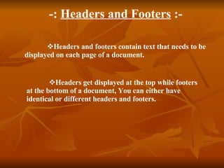 - : Headers and Footers :- Headers and footers contain text that needs to be displayed on each page of a document. Headers get displayed at the top while footers at the bottom of a document, You can either have identical or different headers and footers.