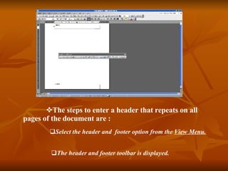 The steps to enter a header that repeats on all pages of the document are : Select the header and footer option from the View Menu. The header and footer toolbar is displayed.
