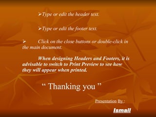 Type or edit the footer text. Type or edit the header text. Click on the close buttons or double-click in the main document. When designing Headers and Footers, it is advisable to switch to Print Preview to see how they will appear when printed. “ Thanking you ” Presentation By : Ismail