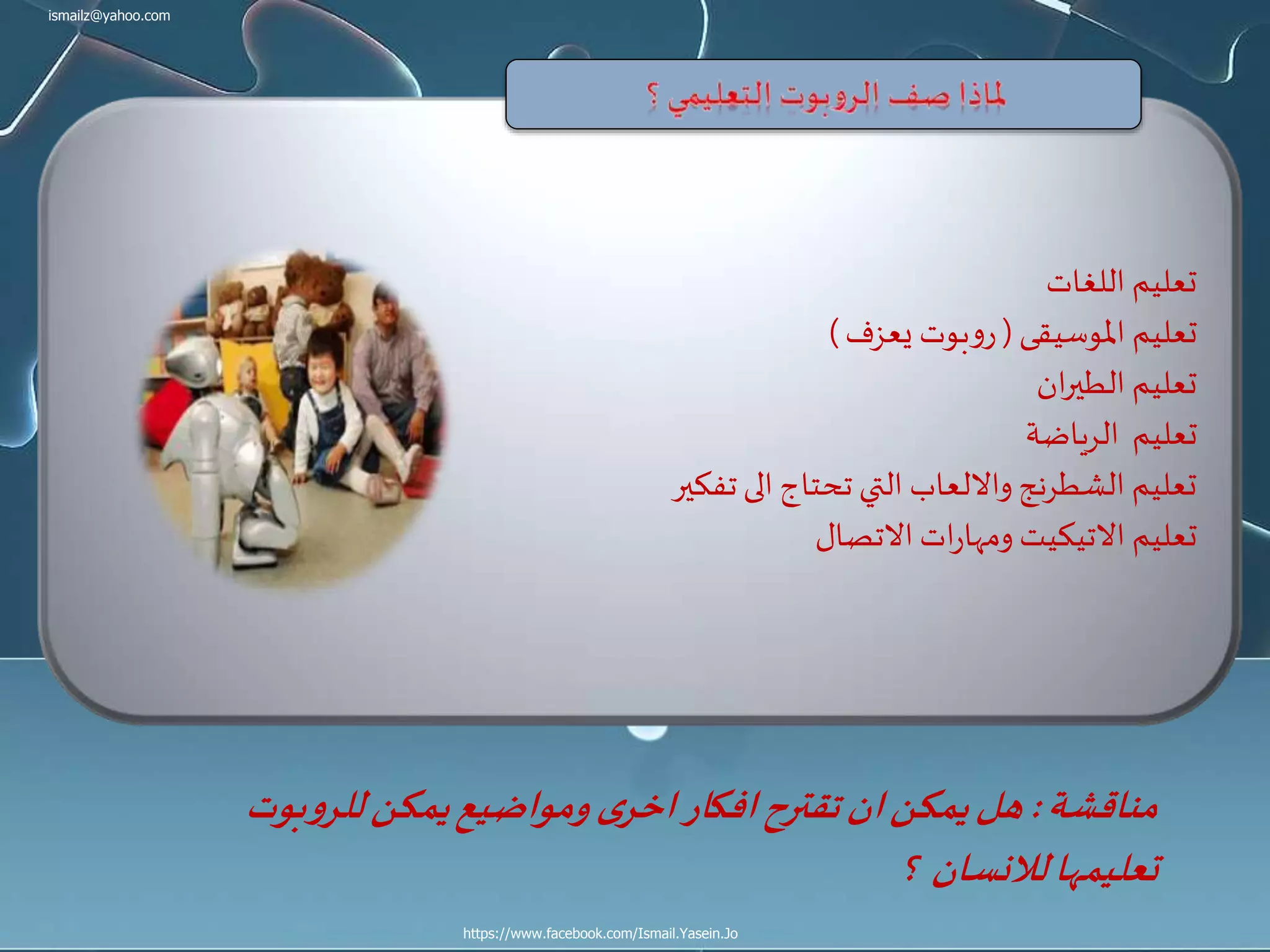 ismailz@yahoo.com
https://www.facebook.com/Ismail.Yasein.Jo
‫اللغات‬ ‫تعليم‬
‫املوسيقى‬ ‫تعليم‬(‫يعزف‬ ‫بوت‬‫و‬‫ر‬)
‫ان‬‫ر‬‫الطي‬ ‫تعليم‬
‫الرياضة‬ ‫تعليم‬
‫تفكير‬‫الى‬ ‫تحتاج‬ ‫التي‬ ‫وااللعاب‬‫الشطرنج‬ ‫تعليم‬
‫االتصال‬ ‫ات‬‫ر‬‫ومها‬ ‫االتيكيت‬ ‫تعليم‬
‫مناقشة‬:‫بوت‬‫و‬‫للر‬‫يمكن‬‫ومواضيع‬ ‫ى‬‫اخر‬‫افكار‬‫تقترح‬‫ان‬‫يمكن‬‫هل‬
‫؟‬ ‫لالنسان‬‫تعليمها‬
 