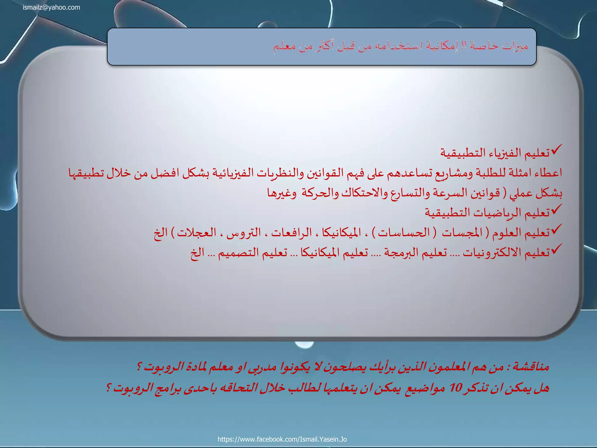 ismailz@yahoo.com
https://www.facebook.com/Ismail.Yasein.Jo
‫التطبيقية‬ ‫الفيزياء‬‫تعليم‬
‫خ‬‫من‬‫افضل‬‫بشكل‬‫الفيزيائية‬‫والنظريات‬ ‫القوانين‬‫فهم‬‫على‬ ‫تساعدهم‬‫يع‬‫ر‬‫ومشا‬ ‫للطلبة‬ ‫امثلة‬‫اعطاء‬‫تطبيقها‬‫الل‬
‫عملي‬ ‫بشكل‬(‫وغيرها‬ ‫والحركة‬‫واالحتكاك‬‫والتسارع‬ ‫السرعة‬ ‫قوانين‬
‫التطبيقية‬ ‫الرياضيات‬ ‫تعليم‬
‫العلوم‬‫تعليم‬(‫املجسات‬(‫الحساسات‬)‫العجالت‬ ،‫التروس‬ ،‫افعات‬‫ر‬‫ال‬،‫امليكانيكا‬ ،)‫الخ‬
‫االلكترونيات‬ ‫تعليم‬....‫البرمجة‬ ‫تعليم‬....‫امليكانيكا‬ ‫تعليم‬...‫التصميم‬ ‫تعليم‬...‫الخ‬
‫مناقشة‬:‫؟‬‫بوت‬‫و‬‫الر‬‫ملادة‬‫معلم‬‫او‬‫بى‬‫ر‬‫مد‬‫يكونوا‬‫ال‬ ‫ن‬‫يصلحو‬‫أيك‬‫ر‬‫ب‬‫الذين‬ ‫ن‬‫املعلمو‬‫هم‬‫من‬
‫تذكر‬‫ان‬‫يمكن‬‫هل‬10‫؟‬‫بوت‬‫و‬‫الر‬‫امج‬‫ر‬‫ب‬‫باحدى‬‫التحاقه‬‫خالل‬‫لطالب‬‫يتعلمها‬‫ان‬‫يمكن‬ ‫مواضيع‬
 