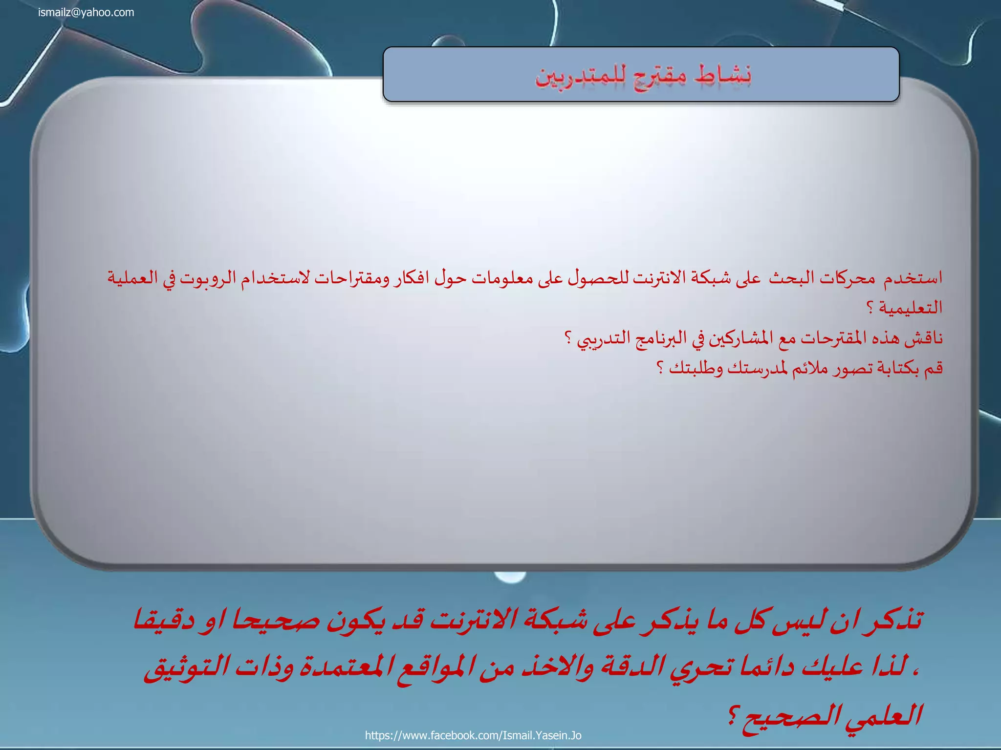 ismailz@yahoo.com
https://www.facebook.com/Ismail.Yasein.Jo
‫ف‬‫الروبوت‬‫الستخدام‬‫احات‬‫ر‬‫ومقت‬ ‫افكار‬ ‫ل‬‫حو‬ ‫معلومات‬ ‫على‬ ‫ل‬‫للحصو‬‫االنترنت‬‫شبكة‬ ‫على‬ ‫البحث‬ ‫محركات‬ ‫استخدم‬‫العملية‬ ‫ي‬
‫؟‬‫التعليمية‬
‫؟‬‫يبي‬‫ر‬‫التد‬‫البرنامج‬ ‫في‬‫املشاركين‬ ‫مع‬ ‫املقترحات‬ ‫هذه‬‫ناقش‬
‫؟‬‫وطلبتك‬ ‫ستك‬‫ر‬‫ملد‬‫مالئم‬ ‫تصور‬‫بكتابة‬ ‫قم‬
‫ا‬‫صحيحا‬ ‫ن‬‫يكو‬‫قد‬ ‫االنترنت‬‫شبكة‬‫على‬ ‫يذكر‬‫ما‬‫كل‬‫ليس‬‫ان‬‫تذكر‬‫دقيقا‬‫و‬
‫التو‬‫وذات‬‫املعتمدة‬‫املواقع‬‫من‬‫واالخذ‬‫الدقة‬ ‫ي‬‫تحر‬‫دائما‬‫عليك‬‫لذا‬،‫ثيق‬
‫؟‬‫الصحيح‬‫العلمي‬
 