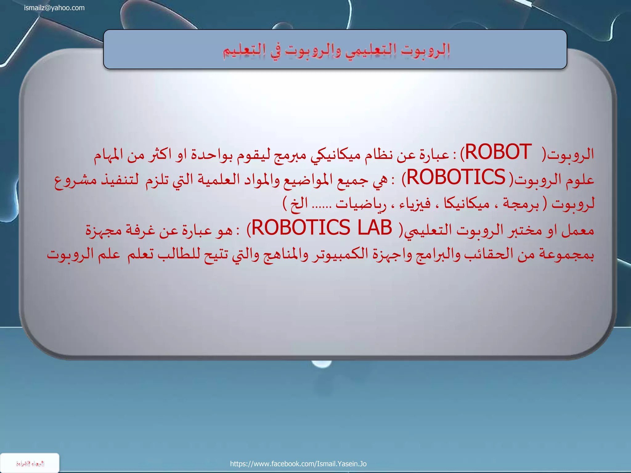 ismailz@yahoo.com
https://www.facebook.com/Ismail.Yasein.Jo
‫بوت‬‫و‬‫الر‬(ROBOT: )‫املهام‬‫من‬ ‫اكثر‬ ‫او‬ ‫بواحدة‬ ‫ليقوم‬‫مبرمج‬ ‫ميكانيكي‬ ‫نظام‬‫عن‬‫ة‬‫ر‬‫عبا‬
‫بوت‬‫و‬‫الر‬ ‫علوم‬(ROBOTICS: )‫م‬ ‫لتنفيذ‬ ‫تلزم‬ ‫التي‬ ‫العلمية‬ ‫واملواد‬‫املواضيع‬ ‫جميع‬ ‫هي‬‫ع‬‫و‬‫شر‬
‫بوت‬‫و‬‫لر‬(‫ياضيات‬‫ر‬ ،‫فيزياء‬،‫ميكانيكا‬ ،‫برمجة‬......‫الخ‬)
‫التعليمي‬ ‫بوت‬‫و‬‫الر‬‫مختبر‬ ‫او‬‫معمل‬(ROBOTICS LAB: )‫مجهزة‬‫غرفة‬ ‫عن‬‫ة‬‫ر‬‫عبا‬ ‫هو‬
‫تعل‬ ‫للطالب‬‫تتيح‬ ‫والتي‬ ‫واملناهج‬ ‫الكمبيوتر‬ ‫واجهزة‬‫امج‬‫ر‬‫والب‬‫الحقائب‬ ‫من‬ ‫بمجموعة‬‫بوت‬‫و‬‫الر‬‫علم‬ ‫م‬
 
