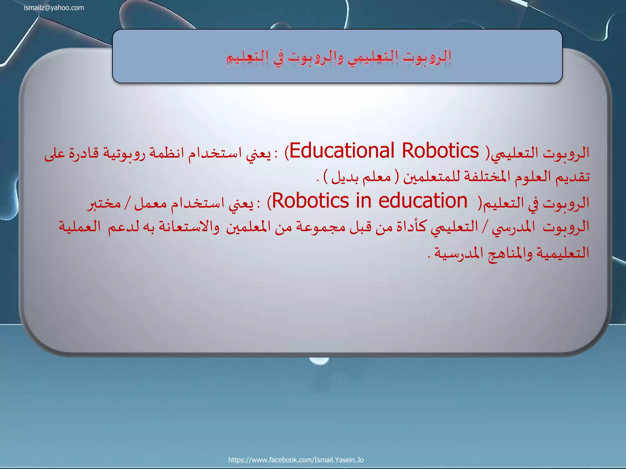 ismailz@yahoo.com
https://www.facebook.com/Ismail.Yasein.Jo
‫التعليمي‬ ‫بوت‬‫و‬‫الر‬(Educational Robotics: )‫على‬‫ة‬‫ر‬‫قاد‬ ‫بوتية‬‫و‬‫ر‬ ‫انظمة‬‫استخدام‬ ‫يعني‬
‫للمتعلمين‬ ‫املختلفة‬ ‫العلوم‬ ‫تقديم‬(‫بديل‬‫معلم‬. )
‫التعليم‬‫في‬ ‫بوت‬‫و‬‫الر‬(Robotics in education: )‫معمل‬ ‫استخدام‬ ‫يعني‬/‫مختبر‬
‫ي‬ ‫س‬‫ر‬‫املد‬ ‫بوت‬‫و‬‫الر‬/‫لدعم‬ ‫به‬ ‫واالستعانة‬ ‫املعلمين‬ ‫من‬ ‫مجموعة‬ ‫قبل‬ ‫من‬‫كأداة‬ ‫التعليمي‬‫العملية‬
‫سية‬‫ر‬‫املد‬ ‫واملناهج‬ ‫التعليمية‬.
 
