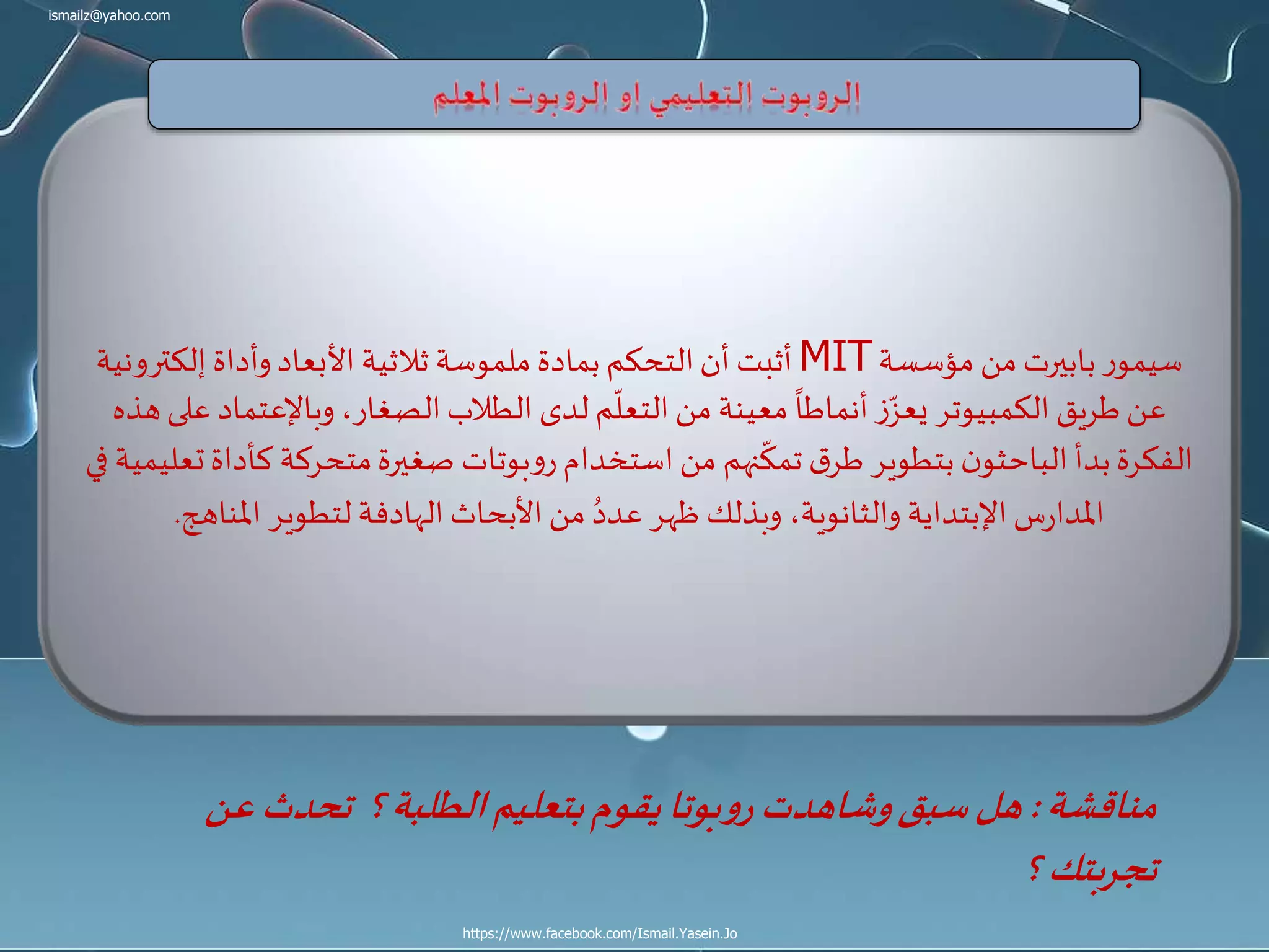 ismailz@yahoo.com
https://www.facebook.com/Ismail.Yasein.Jo
‫مؤسسة‬ ‫من‬ ‫بابيرت‬‫ر‬‫سيمو‬MIT‫إلكتر‬ ‫وأداة‬‫األبعاد‬ ‫ثالثية‬ ‫ملموسة‬ ‫بمادة‬ ‫التحكم‬‫أن‬ ‫أثبت‬‫ونية‬
‫وباإلعتم‬،‫الصغار‬‫الطالب‬ ‫لدى‬ ‫م‬
ّ
‫التعل‬‫من‬ ‫معينة‬
ً
‫أنماطا‬ ‫ز‬ّ‫يعز‬ ‫الكمبيوتر‬ ‫طريق‬‫عن‬‫هذه‬‫على‬ ‫اد‬
‫ك‬ ‫متحركة‬‫صغيرة‬ ‫بوتات‬‫و‬‫ر‬ ‫استخدام‬‫من‬ ‫نهم‬
ّ
‫تمك‬ ‫ق‬‫طر‬ ‫بتطوير‬ ‫ن‬‫الباحثو‬ ‫بدأ‬‫الفكرة‬‫في‬ ‫تعليمية‬‫أداة‬
‫املناهج‬ ‫لتطوير‬‫الهادفة‬ ‫األبحاث‬‫من‬ ُ‫عدد‬ ‫ظهر‬ ‫وبذلك‬ ،‫والثانوية‬ ‫اإلبتداية‬‫س‬‫ر‬‫املدا‬.
‫مناقشة‬:‫تحدث‬ ‫؟‬‫الطلبة‬‫بتعليم‬‫يقوم‬‫بوتا‬‫و‬‫ر‬‫وشاهدت‬‫سبق‬‫هل‬‫عن‬
‫؟‬ ‫تجربتك‬
 