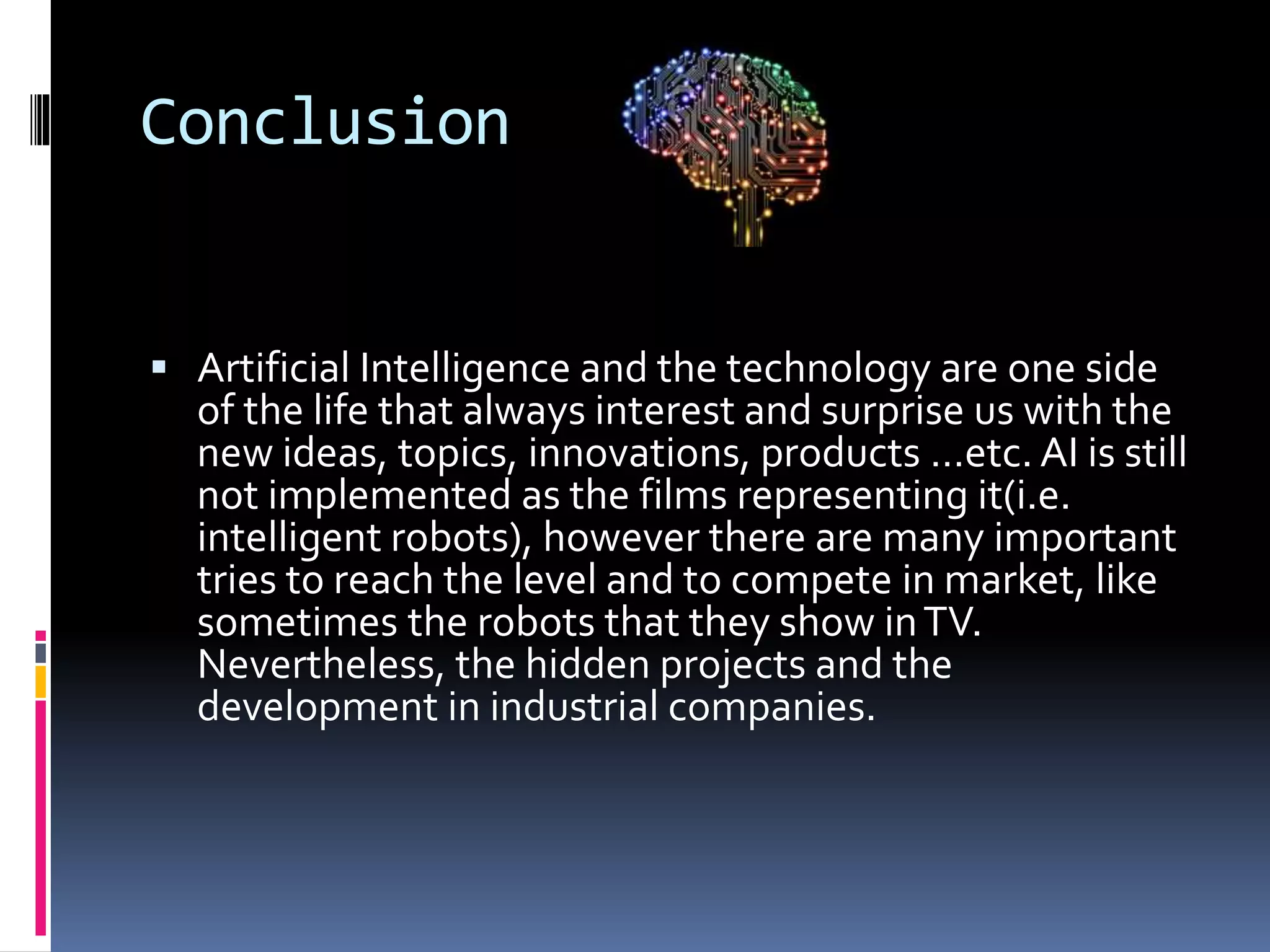 Conclusion
 Artificial Intelligence and the technology are one side
of the life that always interest and surprise us with the
new ideas, topics, innovations, products …etc. AI is still
not implemented as the films representing it(i.e.
intelligent robots), however there are many important
tries to reach the level and to compete in market, like
sometimes the robots that they show inTV.
Nevertheless, the hidden projects and the
development in industrial companies.
 