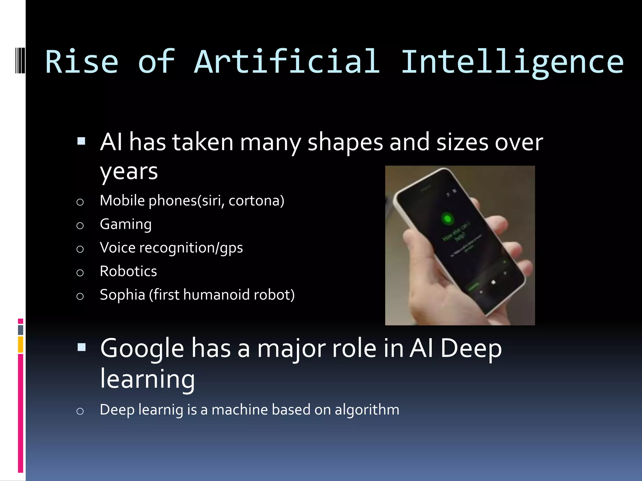 Rise of Artificial Intelligence
 AI has taken many shapes and sizes over
years
o Mobile phones(siri, cortona)
o Gaming
o Voice recognition/gps
o Robotics
o Sophia (first humanoid robot)
 Google has a major role in AI Deep
learning
o Deep learnig is a machine based on algorithm
 