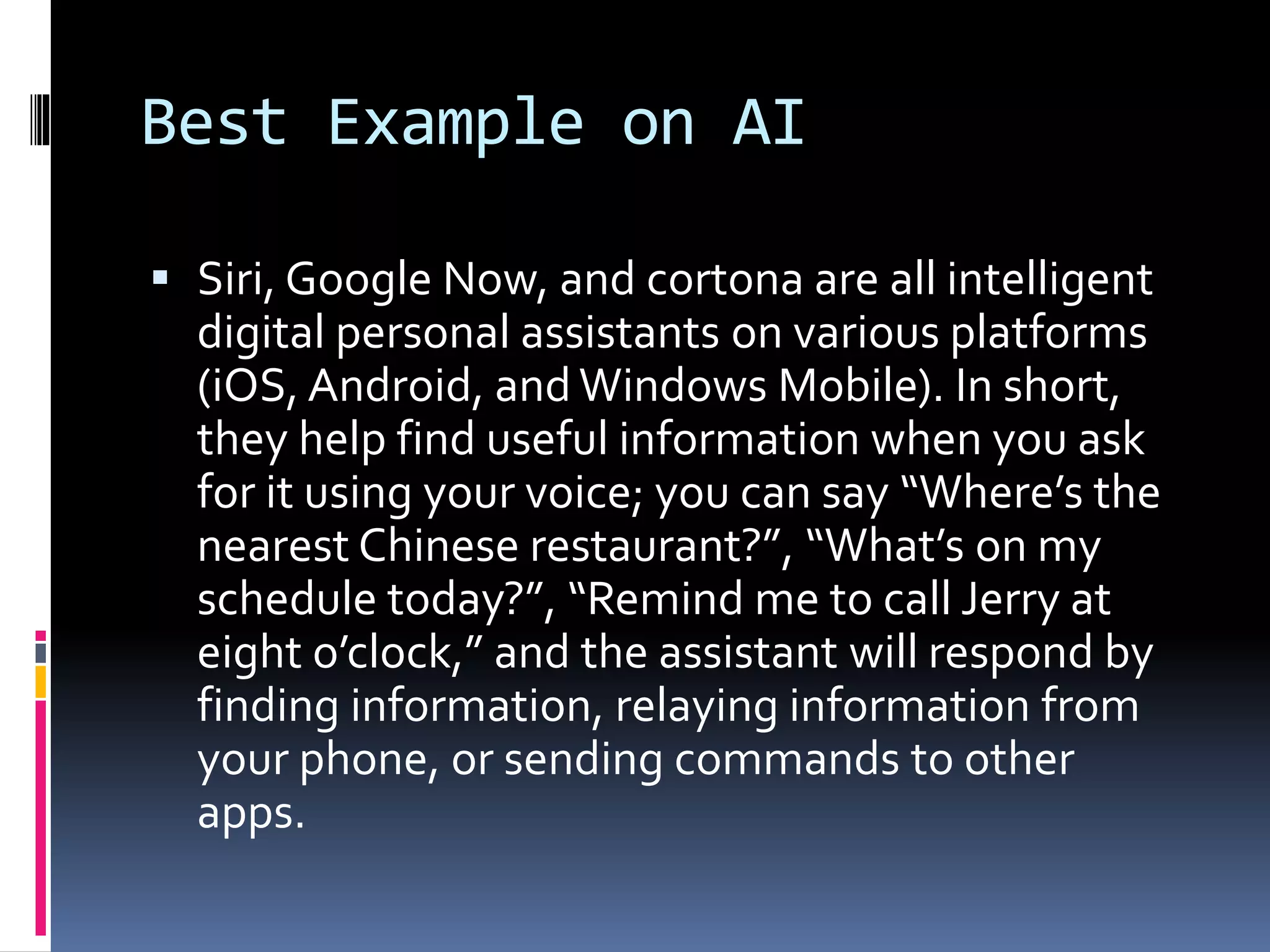 Best Example on AI
 Siri, Google Now, and cortona are all intelligent
digital personal assistants on various platforms
(iOS, Android, and Windows Mobile). In short,
they help find useful information when you ask
for it using your voice; you can say “Where’s the
nearest Chinese restaurant?”, “What’s on my
schedule today?”, “Remind me to call Jerry at
eight o’clock,” and the assistant will respond by
finding information, relaying information from
your phone, or sending commands to other
apps.
 