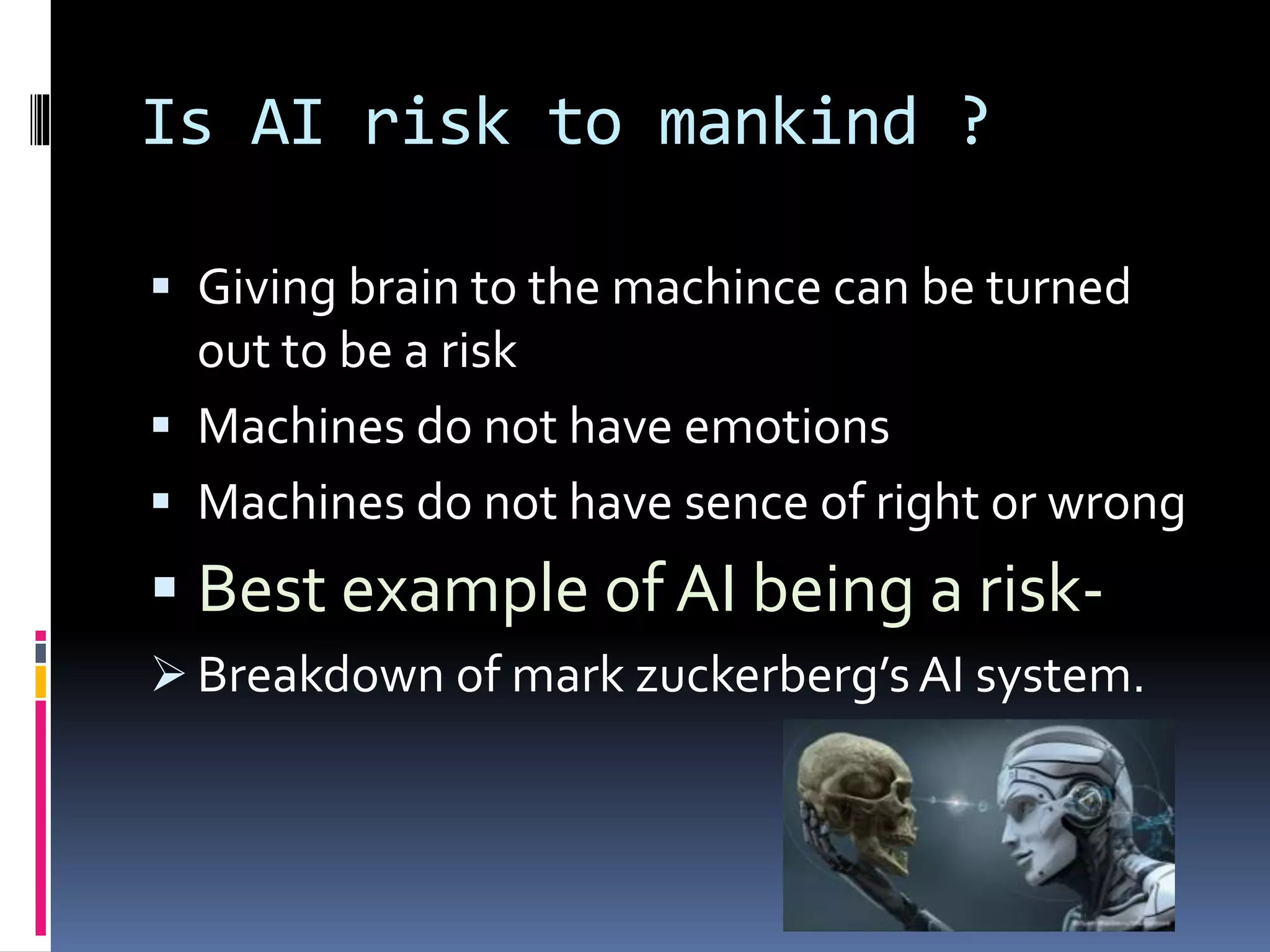 Is AI risk to mankind ?
 Giving brain to the machince can be turned
out to be a risk
 Machines do not have emotions
 Machines do not have sence of right or wrong
 Best example of AI being a risk-
 Breakdown of mark zuckerberg’sAI system.
 